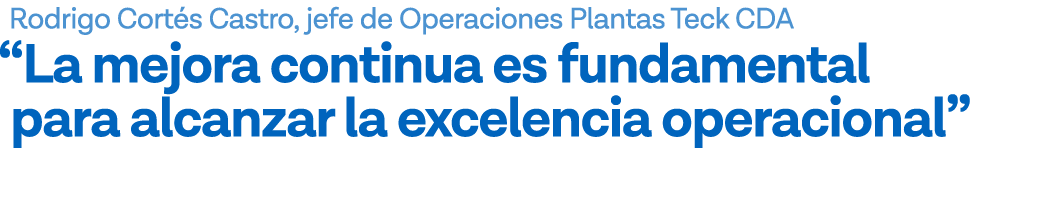 Rodrigo Cortés Castro, jefe de Operaciones Plantas Teck CDA  La mejora continua es fundamental para alcanzar la excel   
