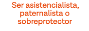 Ser asistencialista, paternalista o sobreprotector