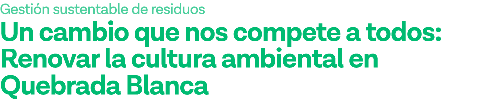 Gestión sustentable de residuos Un cambio que nos compete a todos: Renovar la cultura ambiental en Quebrada Blanca 