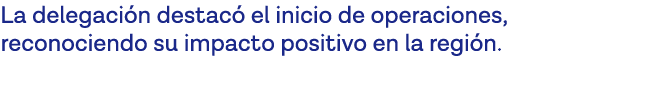 La delegación destacó el inicio de operaciones, reconociendo su impacto positivo en la región  